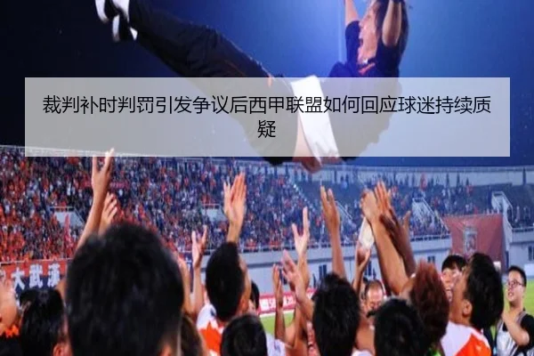 裁判补时判罚引发争议后西甲联盟如何回应球迷持续质疑