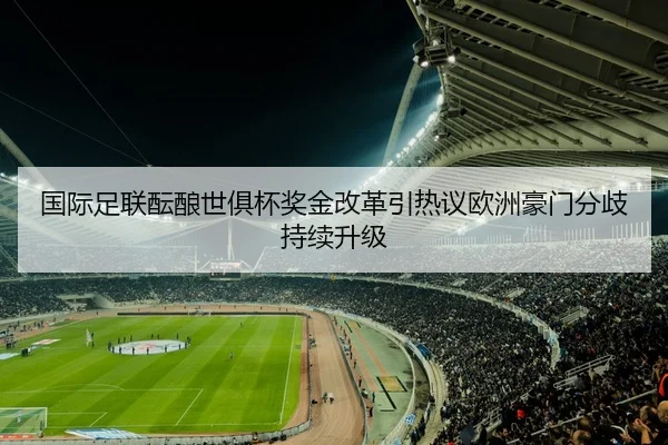 国际足联酝酿世俱杯奖金改革引热议欧洲豪门分歧持续升级